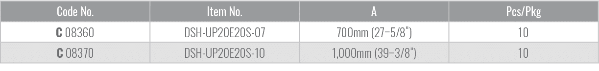 Code No.,Item No.,A,Pcs/Pkg,C 08360,DSH UP20E20S 07,700mm (27–5/8\“),10,C 08370,DSH UP20E20S 10,1,000mm (39–3/8\"),10